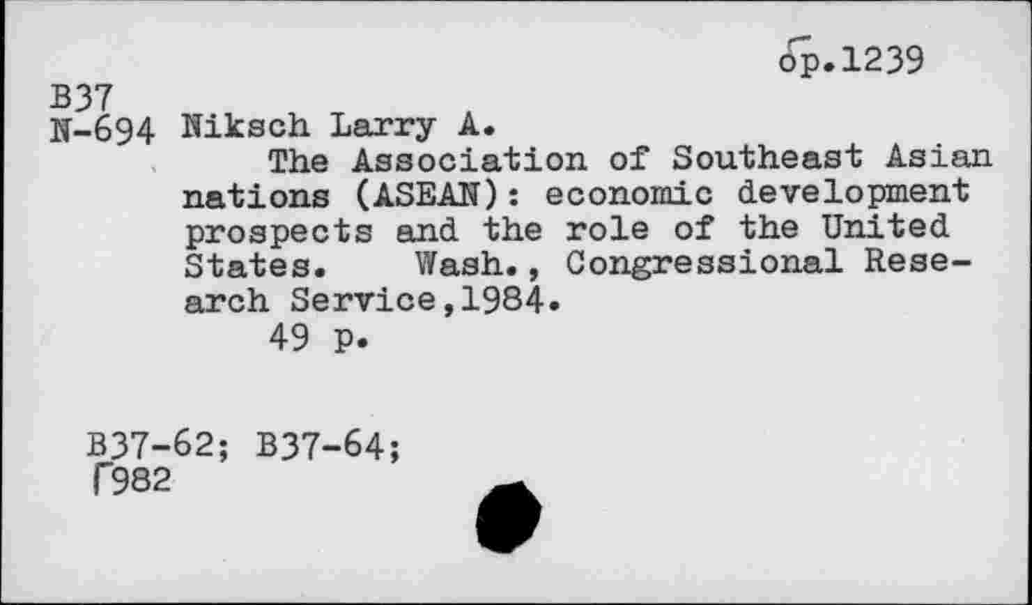 ﻿ôp.1239
B37
N-694 Niksch Larry A.
The Association of Southeast Asian nations (ASEAN): economic development prospects and the role of the United States. Wash., Congressional Research Service,1984.
49 p.
B37-62; B37-64;
T982